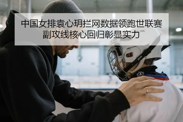 中国女排袁心玥拦网数据领跑世联赛 副攻线核心回归彰显实力